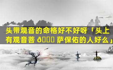 头带观音的命格好不好呀「头上有观音菩 🐈 萨保佑的人好么」